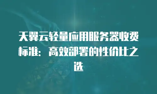天翼云轻量应用服务器收费标准：高效部署的性价比之选