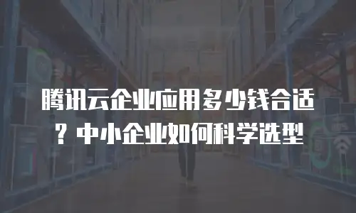 腾讯云企业应用多少钱合适？中小企业如何科学选型