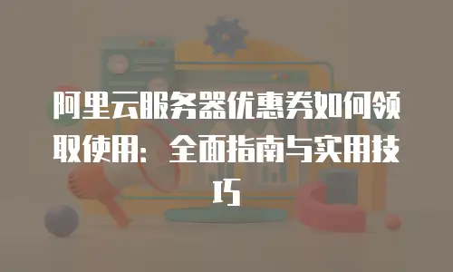 阿里云服务器优惠券如何领取使用：全面指南与实用技巧