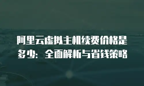 阿里云虚拟主机续费价格是多少：全面解析与省钱策略
