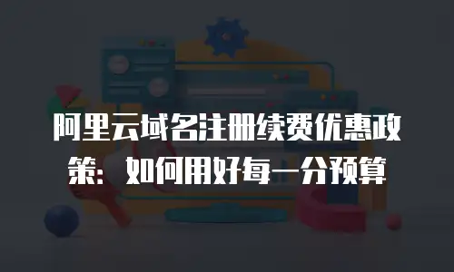 阿里云域名注册续费优惠政策：如何用好每一分预算