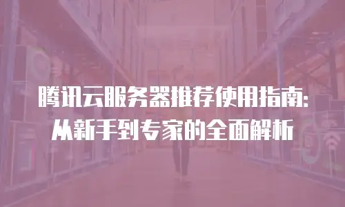 腾讯云服务器推荐使用指南：从新手到专家的全面解析