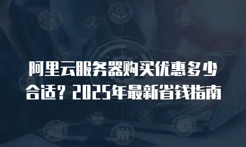 阿里云服务器购买优惠多少合适？2025年最新省钱指南