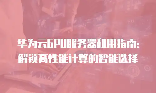 华为云GPU服务器租用指南：解锁高性能计算的智能选择
