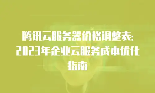 腾讯云服务器价格调整表：2023年企业云服务成本优化指南