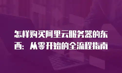 怎样购买阿里云服务器的东西：从零开始的全流程指南