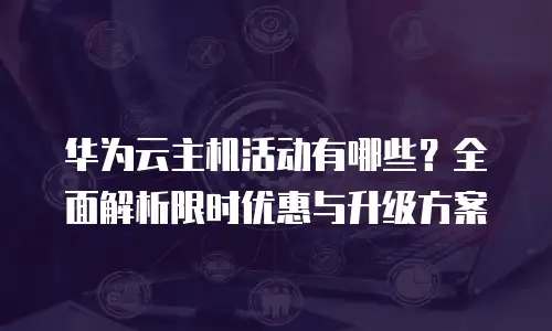 华为云主机活动有哪些？全面解析限时优惠与升级方案