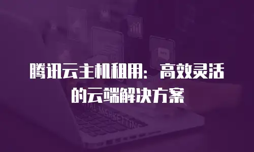 腾讯云主机租用：高效灵活的云端解决方案