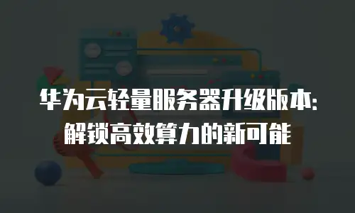华为云轻量服务器升级版本：解锁高效算力的新可能