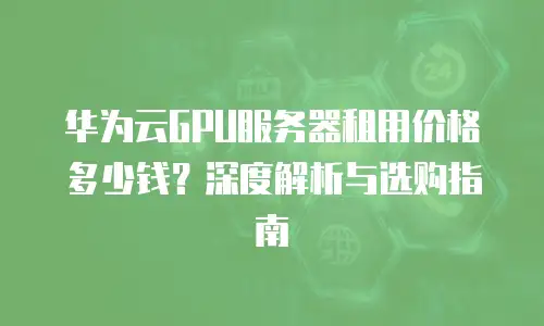华为云GPU服务器租用价格多少钱？深度解析与选购指南