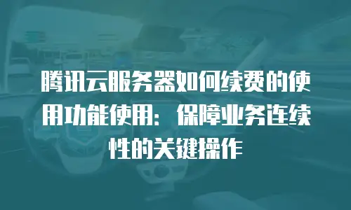 腾讯云服务器如何续费的使用功能使用：保障业务连续性的关键操作
