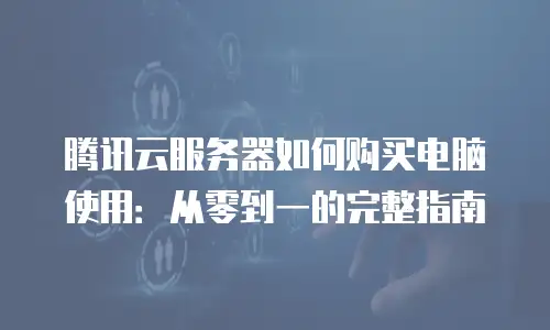 腾讯云服务器如何购买电脑使用：从零到一的完整指南