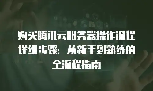 购买腾讯云服务器操作流程详细步骤：从新手到熟练的全流程指南