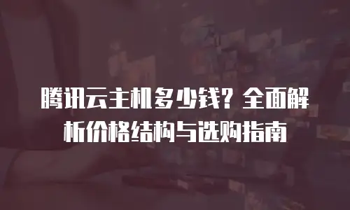 腾讯云主机多少钱？全面解析价格结构与选购指南