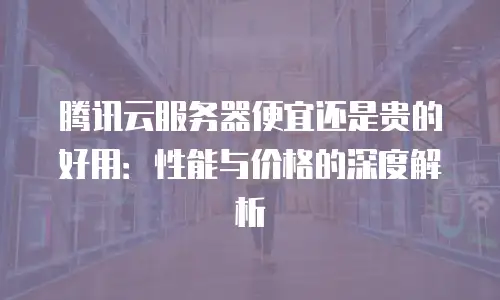 腾讯云服务器便宜还是贵的好用：性能与价格的深度解析