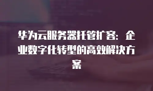 华为云服务器托管扩容：企业数字化转型的高效解决方案