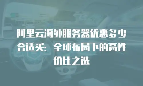 阿里云海外服务器优惠多少合适买：全球布局下的高性价比之选