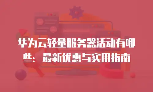 华为云轻量服务器活动有哪些：最新优惠与实用指南