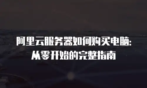 阿里云服务器如何购买电脑：从零开始的完整指南