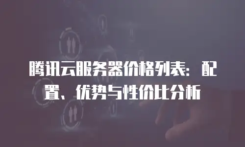腾讯云服务器价格列表：配置、优势与性价比分析