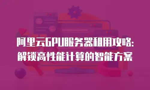 阿里云GPU服务器租用攻略：解锁高性能计算的智能方案