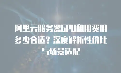 阿里云服务器GPU租用费用多少合适？深度解析性价比与场景适配