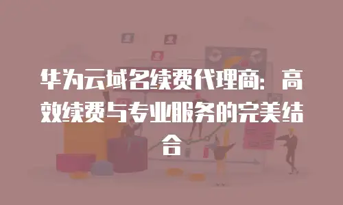 华为云域名续费代理商：高效续费与专业服务的完美结合