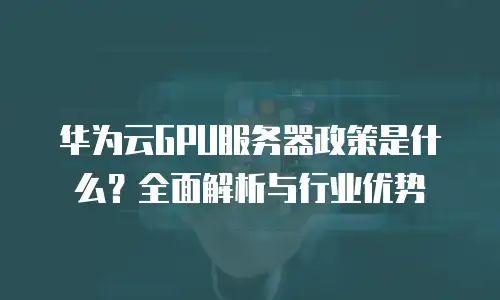 华为云GPU服务器政策是什么？全面解析与行业优势