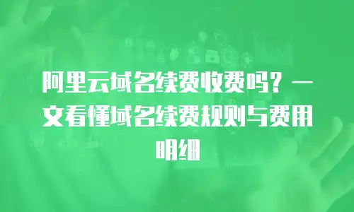 阿里云域名续费收费吗？一文看懂域名续费规则与费用明细