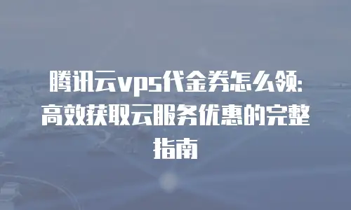 腾讯云vps代金券怎么领：高效获取云服务优惠的完整指南