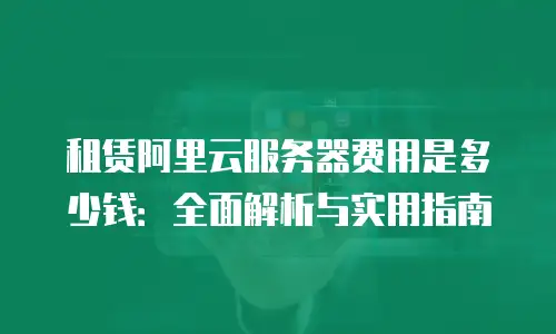 租赁阿里云服务器费用是多少钱：全面解析与实用指南