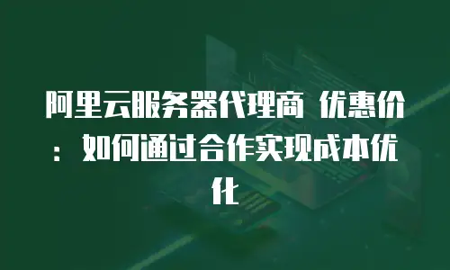 阿里云服务器代理商 优惠价：如何通过合作实现成本优化