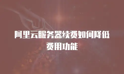 阿里云服务器续费如何降低费用功能