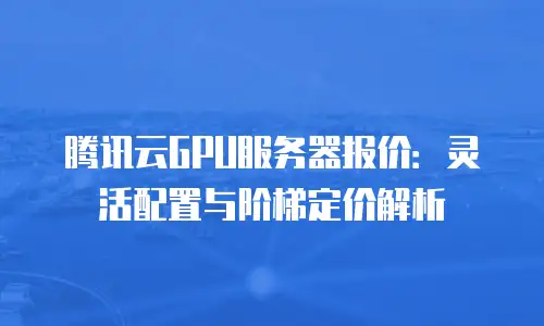 腾讯云GPU服务器报价：灵活配置与阶梯定价解析