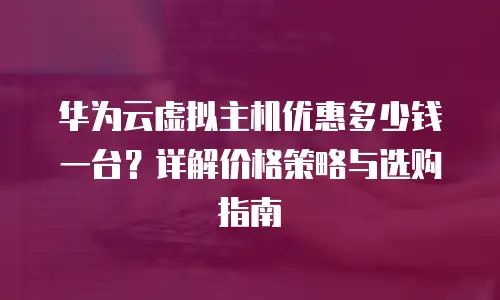 华为云虚拟主机优惠多少钱一台？详解价格策略与选购指南