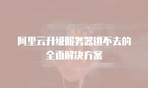 阿里云升级服务器进不去的全面解决方案