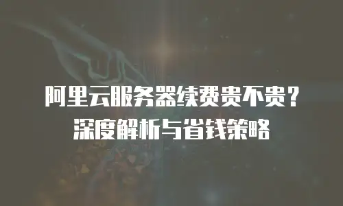 阿里云服务器续费贵不贵？深度解析与省钱策略