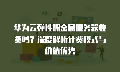 华为云弹性裸金属服务器收费吗？深度解析计费模式与价值优势