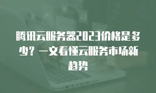 腾讯云服务器2023价格是多少？一文看懂云服务市场新趋势