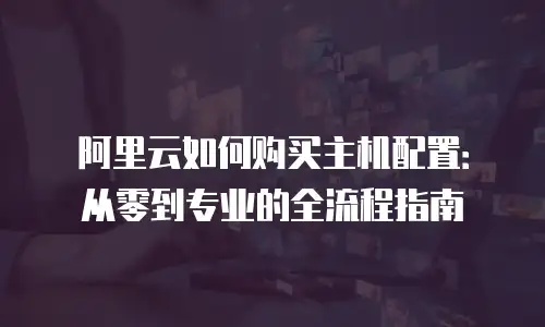 阿里云如何购买主机配置：从零到专业的全流程指南