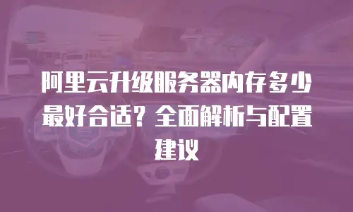 阿里云升级服务器内存多少最好合适？全面解析与配置建议