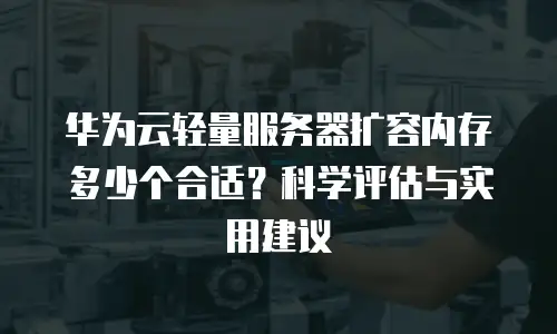 华为云轻量服务器扩容内存多少个合适？科学评估与实用建议