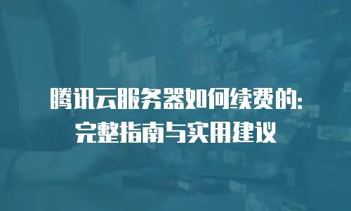腾讯云服务器如何续费的：完整指南与实用建议