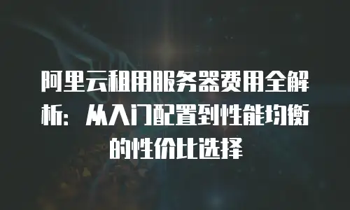阿里云租用服务器费用全解析：从入门配置到性能均衡的性价比选择