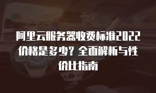 阿里云服务器收费标准2022价格是多少？全面解析与性价比指南