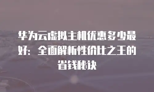 华为云虚拟主机优惠多少最好：全面解析性价比之王的省钱秘诀