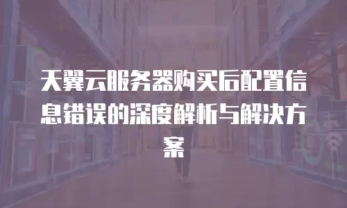 天翼云服务器购买后配置信息错误的深度解析与解决方案