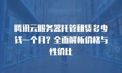 腾讯云服务器托管租赁多少钱一个月？全面解析价格与性价比