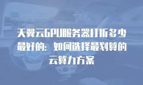 天翼云GPU服务器打折多少最好的：如何选择最划算的云算力方案