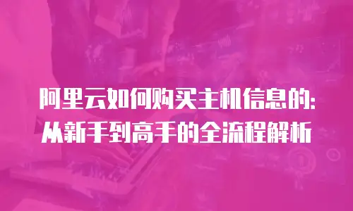 阿里云如何购买主机信息的：从新手到高手的全流程解析